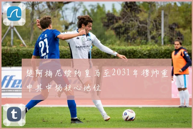 楚阿梅尼续约皇马至2031年穆帅重申其中场核心地位