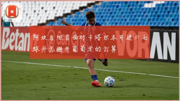 阿坎吉坦言面对卡塔尔本可进六七球并无避开葡萄牙的打算