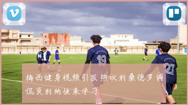 梅西健身视频引发热议利桑德罗调侃莫利纳快来学习