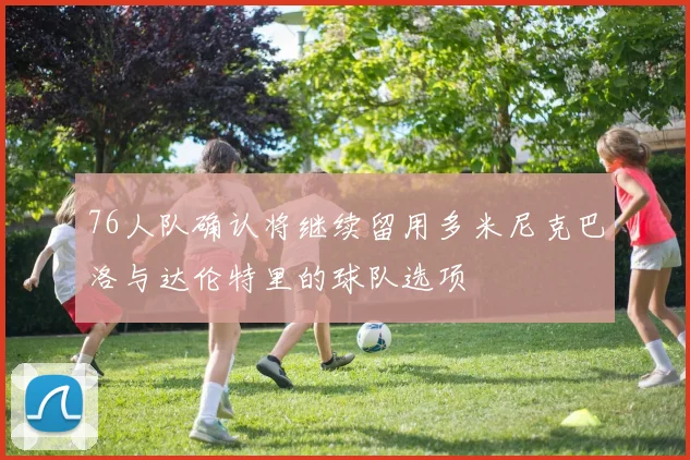 76人队确认将继续留用多米尼克巴洛与达伦特里的球队选项
