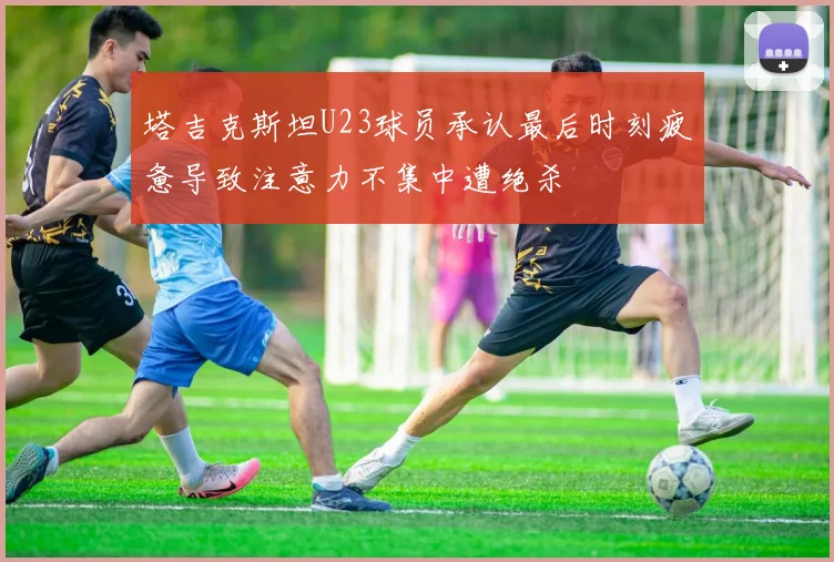 塔吉克斯坦U23球员承认最后时刻疲惫导致注意力不集中遭绝杀