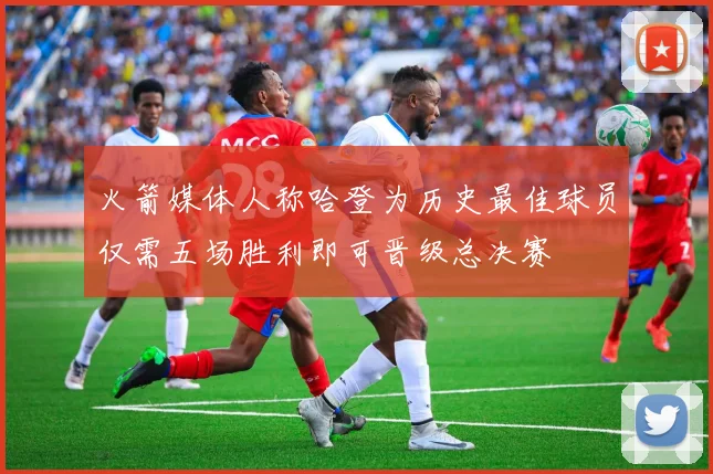 火箭媒体人称哈登为历史最佳球员仅需五场胜利即可晋级总决赛
