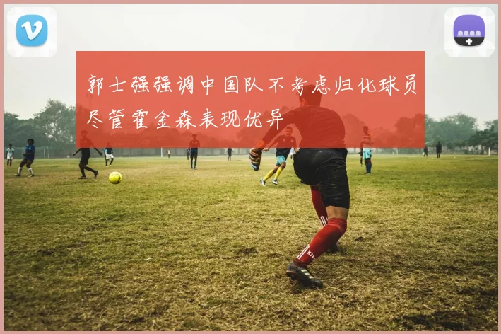 郭士强强调中国队不考虑归化球员尽管霍金森表现优异