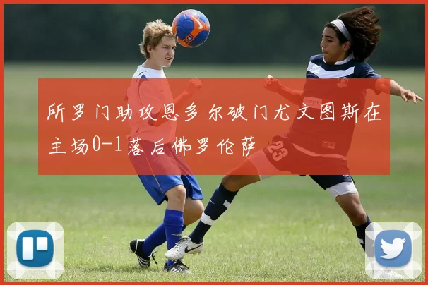 所罗门助攻恩多尔破门尤文图斯在主场0-1落后佛罗伦萨