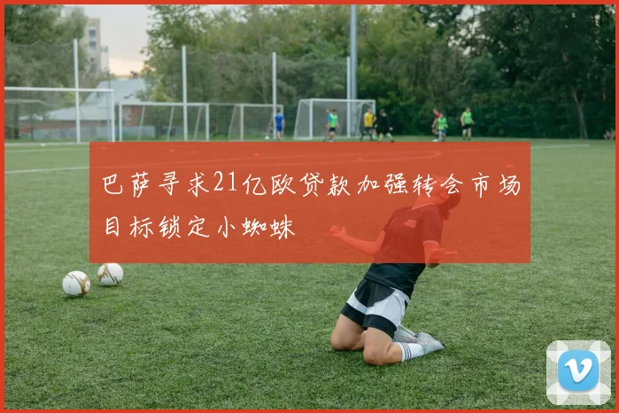 巴萨寻求21亿欧贷款加强转会市场目标锁定小蜘蛛